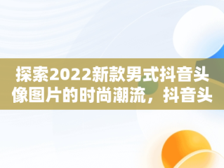 探索2022新款男式抖音头像图片的时尚潮流，抖音头像图片大全 男生 