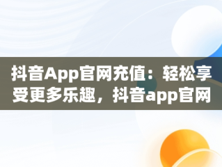 抖音App官网充值：轻松享受更多乐趣，抖音app官网充值是真的吗 
