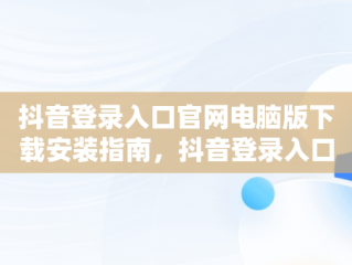 抖音登录入口官网电脑版下载安装指南，抖音登录入口官网电脑版下载安装不了 