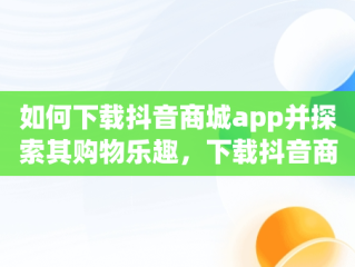 如何下载抖音商城app并探索其购物乐趣，下载抖音商城APP能赚钱吗 