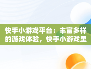 快手小游戏平台：丰富多样的游戏体验，快手小游戏里面都有什么游戏啊 
