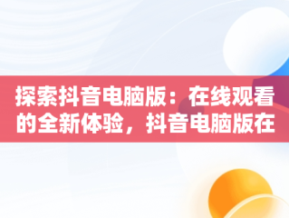 探索抖音电脑版：在线观看的全新体验，抖音电脑版在线观看官方直播 