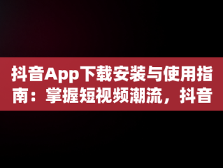 抖音App下载安装与使用指南：掌握短视频潮流，抖音app下载安装安装使用的软件 