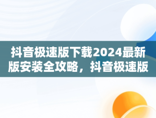 抖音极速版下载2024最新版安装全攻略，抖音极速版下载2024最新版安装万能钥匙 