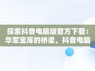 探索抖音电脑版官方下载：华军宝库的桥梁，抖音电脑版叫什么名字 