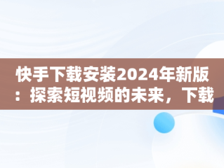快手下载安装2024年新版：探索短视频的未来，下载快手最新版本2020并安装 