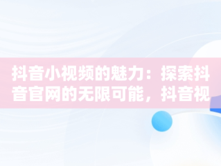 抖音小视频的魅力：探索抖音官网的无限可能，抖音视频观看网址 