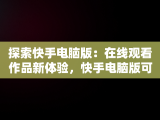探索快手电脑版：在线观看作品新体验，快手电脑版可以看视频吗 