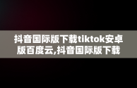 抖音国际版下载tiktok安卓版百度云,抖音国际版下载tiktok安卓版