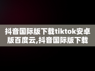 抖音国际版下载tiktok安卓版百度云,抖音国际版下载tiktok安卓版