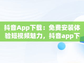 抖音App下载：免费安装体验短视频魅力，抖音app下载免费安装最新版 
