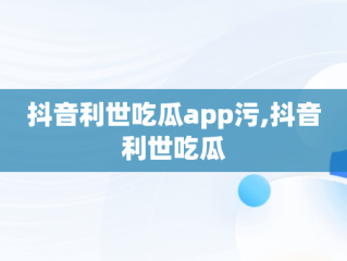 抖音利世吃瓜app污,抖音利世吃瓜