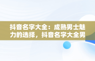 抖音名字大全：成熟男士魅力的选择，抖音名字大全男成熟霸气 