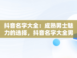 抖音名字大全：成熟男士魅力的选择，抖音名字大全男成熟霸气 