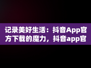 记录美好生活：抖音App官方下载的魔力，抖音app官方免费下载 
