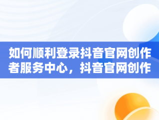 如何顺利登录抖音官网创作者服务中心，抖音官网创作者服务中心平台 
