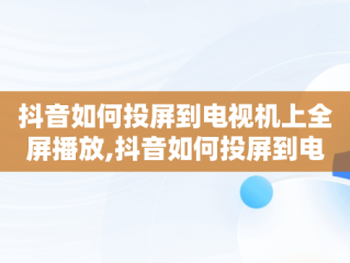 抖音如何投屏到电视机上全屏播放,抖音如何投屏到电视机上全屏播放是竖屏怎么调整为横屏