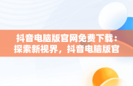 抖音电脑版官网免费下载：探索新视界，抖音电脑版官方网站下载 