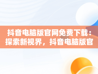 抖音电脑版官网免费下载：探索新视界，抖音电脑版官方网站下载 