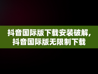 抖音国际版下载安装破解,抖音国际版无限制下载