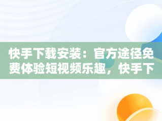 快手下载安装：官方途径免费体验短视频乐趣，快手下载安装官方下载免费最新版 