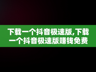 下载一个抖音极速版,下载一个抖音极速版赚钱免费