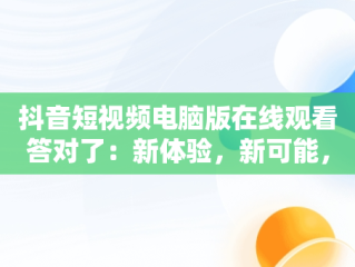 抖音短视频电脑版在线观看答对了：新体验，新可能，抖音如何用电脑看视频 