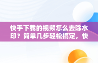 快手下载的视频怎么去除水印？简单几步轻松搞定，快手视频下载后怎么去水印 