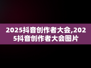 2025抖音创作者大会,2025抖音创作者大会图片