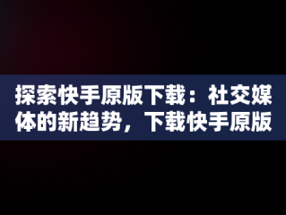 探索快手原版下载：社交媒体的新趋势，下载快手原版视频 