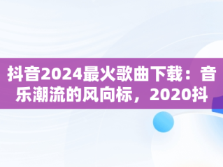 抖音2024最火歌曲下载：音乐潮流的风向标，2020抖音最火歌曲免费下载 