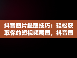抖音图片提取技巧：轻松获取你的短视频截图，抖音图片如何提取 
