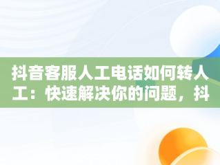 抖音客服人工电话如何转人工：快速解决你的问题，抖音客服95152怎么转人工服务 