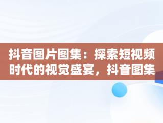 抖音图片图集：探索短视频时代的视觉盛宴，抖音图集照片 