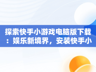 探索快手小游戏电脑版下载：娱乐新境界，安装快手小游戏 