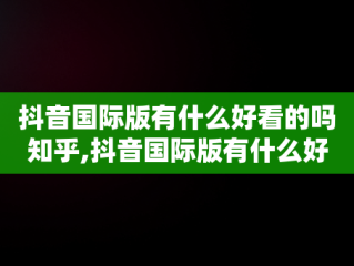 抖音国际版有什么好看的吗知乎,抖音国际版有什么好看的吗