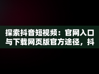 探索抖音短视频：官网入口与下载网页版官方途径，抖音短视频记录美好生活网页 