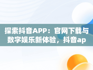 探索抖音APP：官网下载与数字娱乐新体验，抖音app官网下载地址是什么 