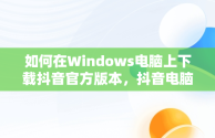 如何在Windows电脑上下载抖音官方版本，抖音电脑版官方下载的网址 