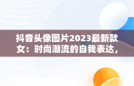 抖音头像图片2023最新款女：时尚潮流的自我表达，抖音头像女2020 