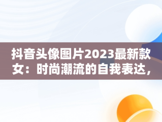 抖音头像图片2023最新款女：时尚潮流的自我表达，抖音头像女2020 