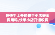 在快手上开通快手小店需要费用吗,快手小店开通收费吗