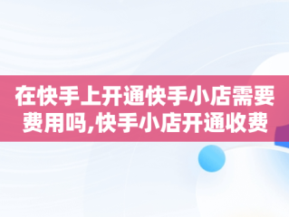 在快手上开通快手小店需要费用吗,快手小店开通收费吗