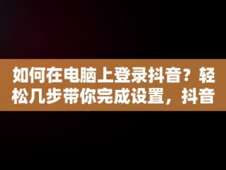 如何在电脑上登录抖音？轻松几步带你完成设置，抖音登录入口电脑怎么下载 