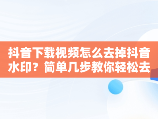 抖音下载视频怎么去掉抖音水印？简单几步教你轻松去除，抖音下载视频怎么去掉抖音去水印呢 