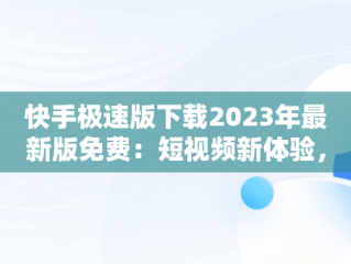 快手极速版下载2023年最新版免费：短视频新体验，快手极速版下载2023年最新版免费赚钱 