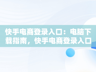 快手电商登录入口：电脑下载指南，快手电商登录入口电脑下载 