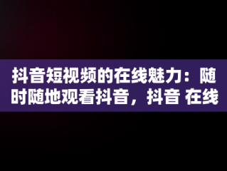 抖音短视频的在线魅力：随时随地观看抖音，抖音 在线观看 