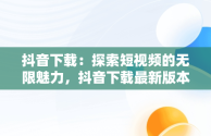抖音下载：探索短视频的无限魅力，抖音下载最新版本官方正版载安装 