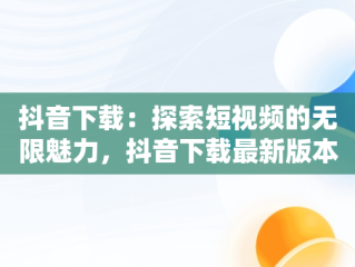 抖音下载：探索短视频的无限魅力，抖音下载最新版本官方正版载安装 